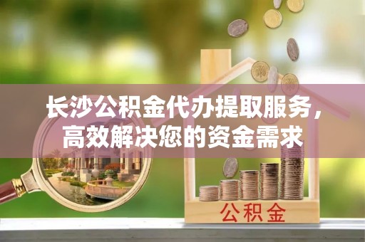 即墨长沙公积金代办提取服务，高效解决您的资金需求