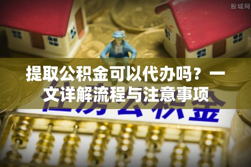 即墨提取公积金可以代办吗？一文详解流程与注意事项