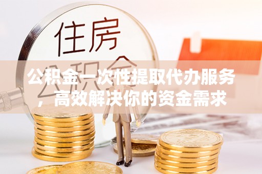 即墨公积金一次性提取代办服务，高效解决你的资金需求