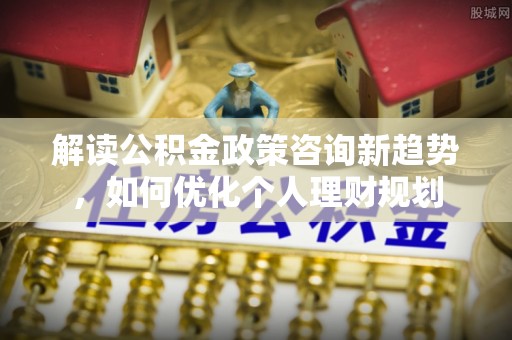 即墨解读公积金政策咨询新趋势，如何优化个人理财规划