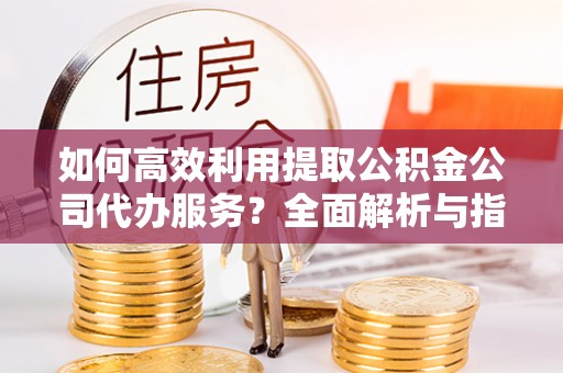 即墨如何高效利用提取公积金公司代办服务？全面解析与指南