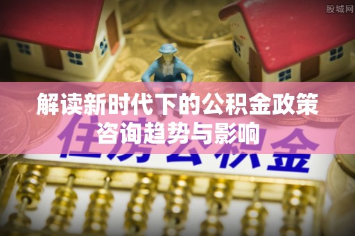 即墨解读新时代下的公积金政策咨询趋势与影响