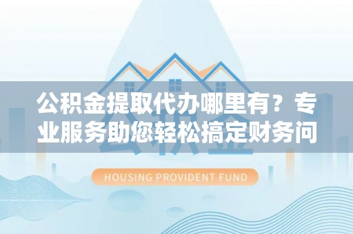 即墨公积金提取代办哪里有？专业服务助您轻松搞定财务问题
