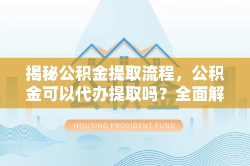 即墨揭秘公积金提取流程，公积金可以代办提取吗？全面解析与实用指南