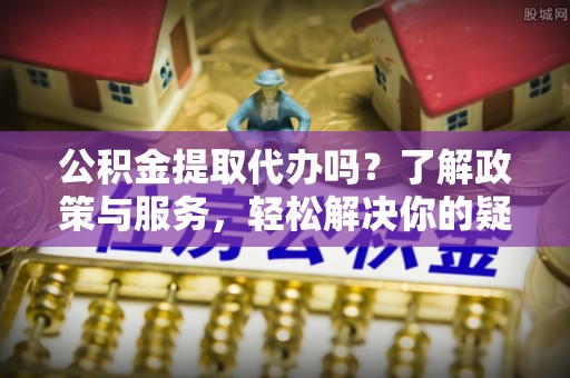 即墨公积金提取代办吗？了解政策与服务，轻松解决你的疑问