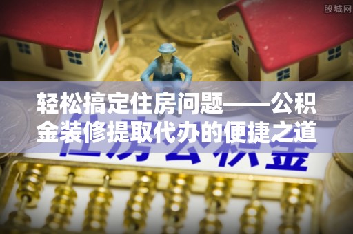 即墨轻松搞定住房问题——公积金装修提取代办的便捷之道