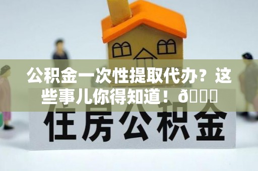 即墨公积金一次性提取代办？这些事儿你得知道！😎