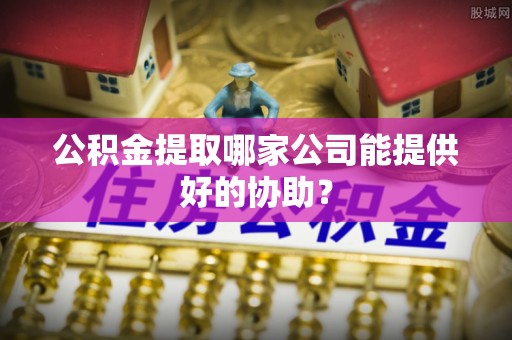 即墨公积金提取哪家公司能提供好的协助？