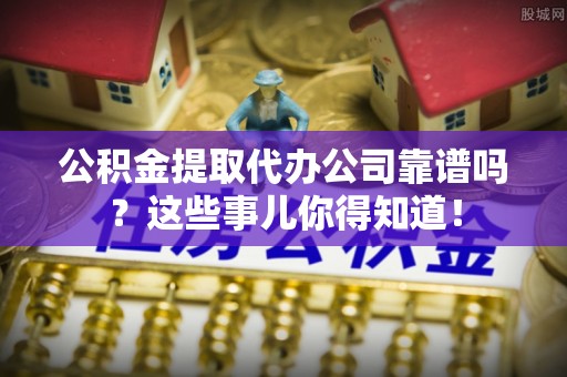 即墨公积金提取代办公司靠谱吗？这些事儿你得知道！