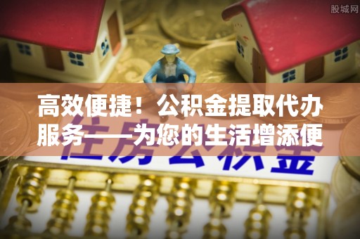 即墨高效便捷！公积金提取代办服务——为您的生活增添便利