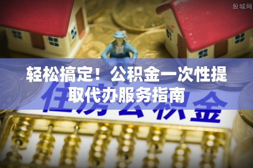 即墨轻松搞定！公积金一次性提取代办服务指南
