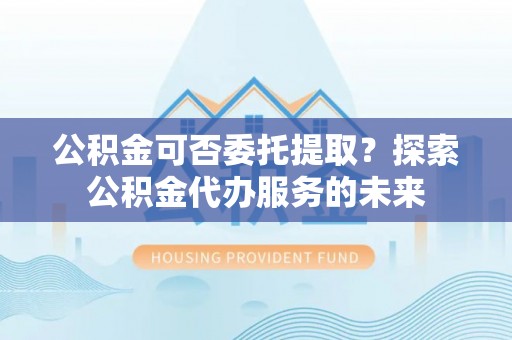 即墨公积金可否委托提取？探索公积金代办服务的未来
