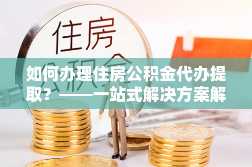 即墨如何办理住房公积金代办提取？——一站式解决方案解析